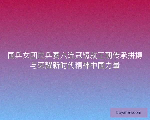 国乒女团世乒赛六连冠铸就王朝传承拼搏与荣耀新时代精神中国力量 国乒女团世乒赛六连冠铸就王朝传承拼搏与荣耀新时代精神中国力量