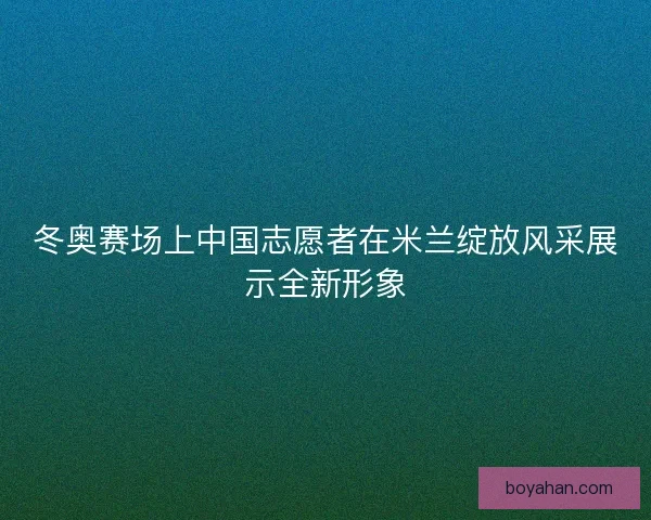 冬奥赛场上中国志愿者在米兰绽放风采展示全新形象 冬奥赛场上中国志愿者在米兰绽放风采展示全新形象