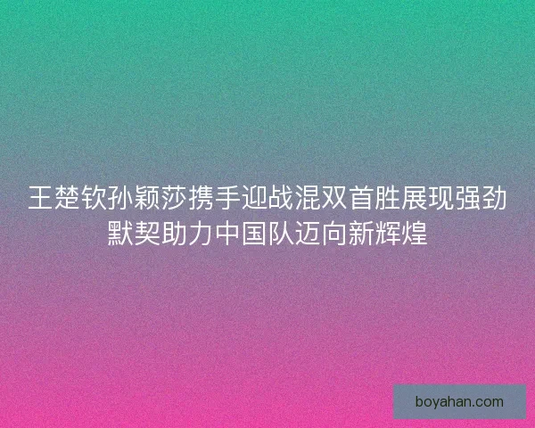 王楚钦孙颖莎携手迎战混双首胜展现强劲默契助力中国队迈向新辉煌