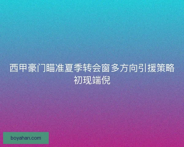 西甲豪门瞄准夏季转会窗多方向引援策略初现端倪