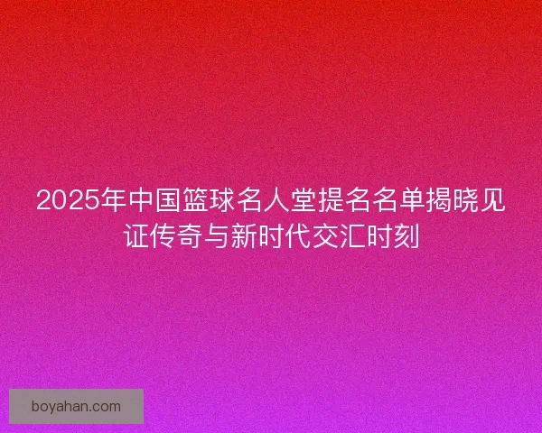 2025年中国篮球名人堂提名名单揭晓见证传奇与新时代交汇时刻 2025年中国篮球名人堂提名名单揭晓见证传奇与新时代交汇时刻
