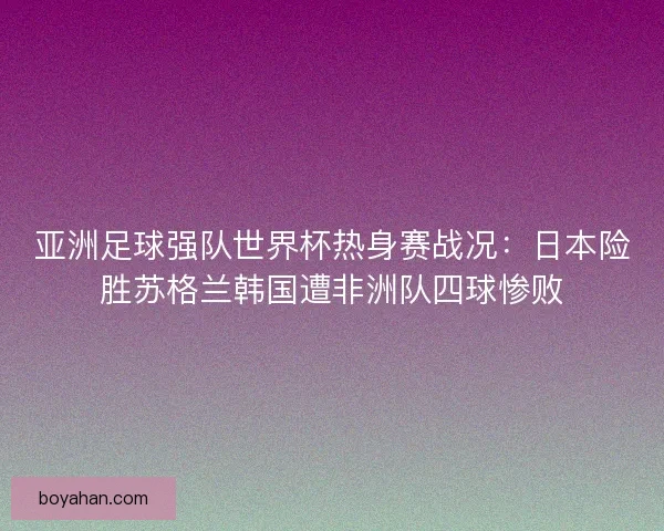 亚洲足球强队世界杯热身赛战况：日本险胜苏格兰韩国遭非洲队四球惨败