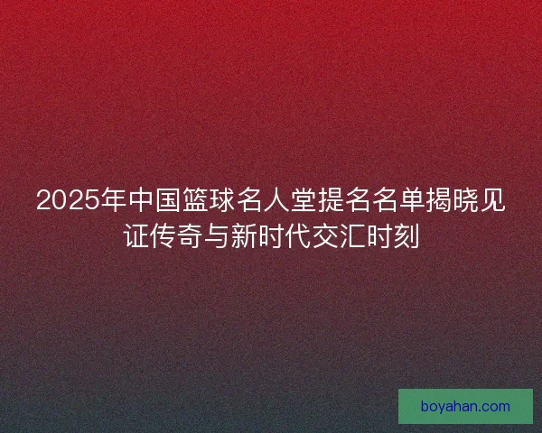 2025年中国篮球名人堂提名名单揭晓见证传奇与新时代交汇时刻 2025年中国篮球名人堂提名名单揭晓见证传奇与新时代交汇时刻