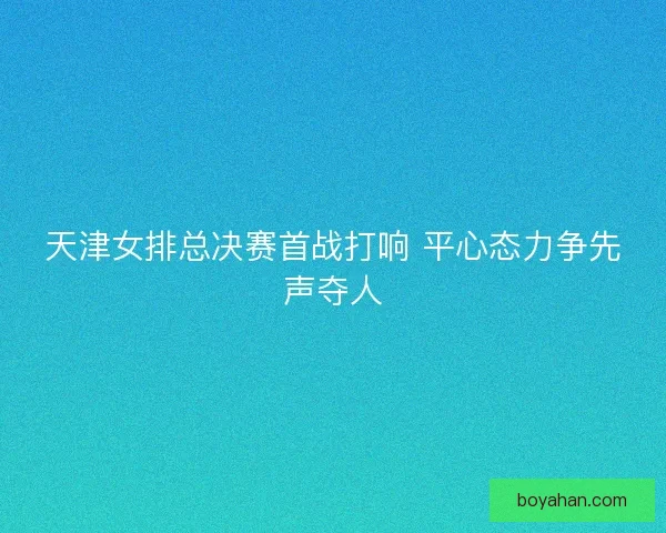 天津女排总决赛首战打响 平心态力争先声夺人 天津女排总决赛首战打响 平心态力争先声夺人