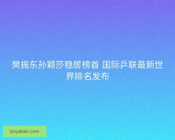 樊振东孙颖莎稳居榜首 国际乒联最新世界排名发布 樊振东孙颖莎稳居榜首 国际乒联最新世界排名发布