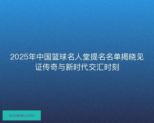 2025年中国篮球名人堂提名名单揭晓见证传奇与新时代交汇时刻 2025年中国篮球名人堂提名名单揭晓见证传奇与新时代交汇时刻