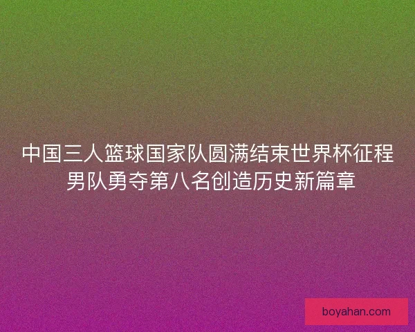 中国三人篮球国家队圆满结束世界杯征程 男队勇夺第八名创造历史新篇章