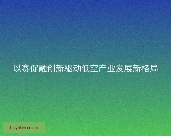 以赛促融创新驱动低空产业发展新格局 以赛促融创新驱动低空产业发展新格局
